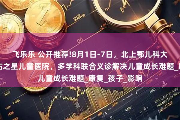 飞乐乐 公开推荐!8月1日-7日，北上鄂儿科大咖齐聚武汉天佑之星儿童医院，多学科联合义诊解决儿童成长难题_康复_孩子_影响