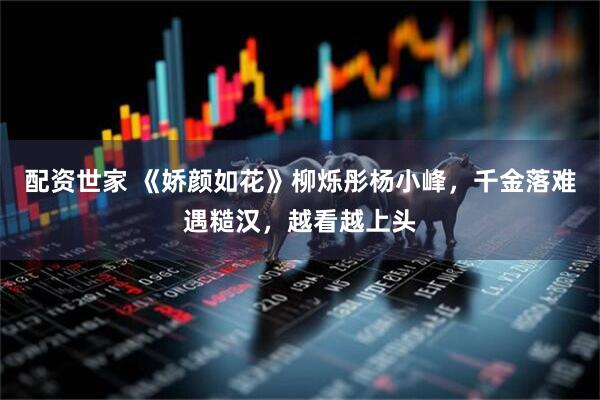 配资世家 《娇颜如花》柳烁彤杨小峰，千金落难遇糙汉，越看越上头