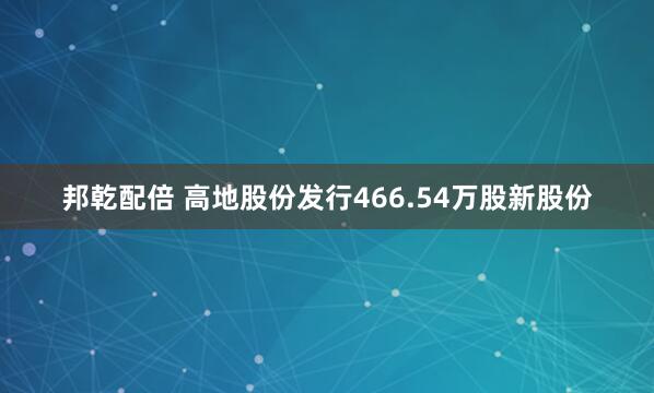 邦乾配倍 高地股份发行466.54万股新股份