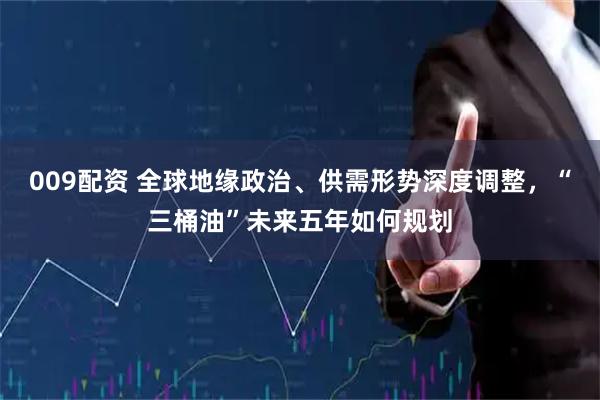 009配资 全球地缘政治、供需形势深度调整，“三桶油”未来五年如何规划