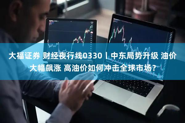 大福证券 财经夜行线0330丨中东局势升级 油价大幅飙涨 高油价如何冲击全球市场？