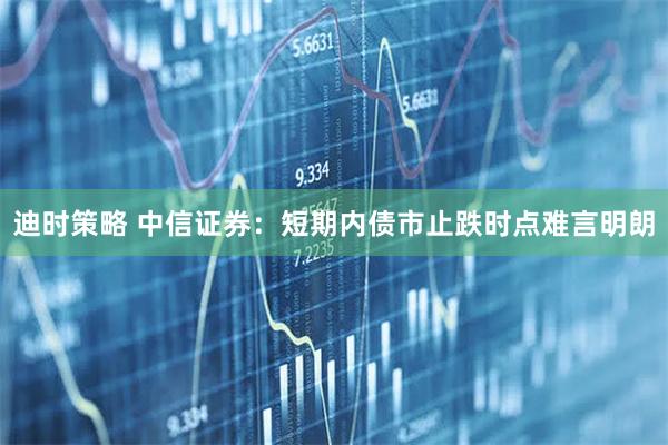 迪时策略 中信证券：短期内债市止跌时点难言明朗