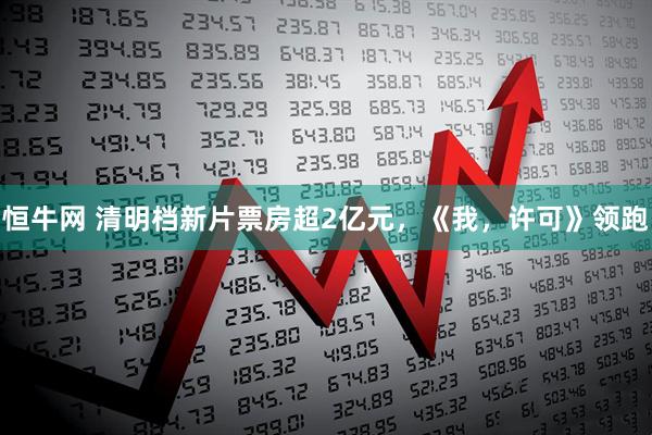 恒牛网 清明档新片票房超2亿元，《我，许可》领跑