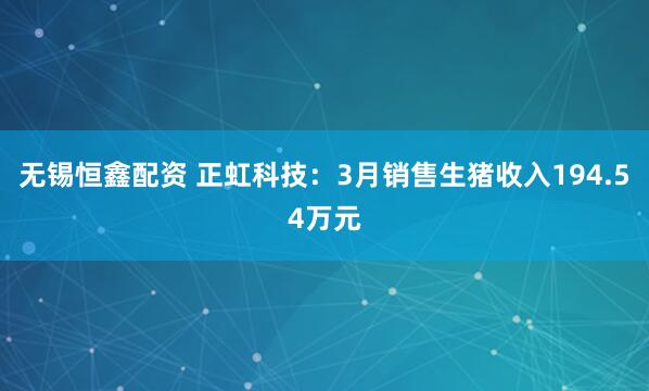 无锡恒鑫配资 正虹科技：3月销售生猪收入194.54万元