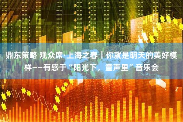 鼎东策略 观众席·上海之春｜你就是明天的美好模样——有感于“阳光下，童声里”音乐会