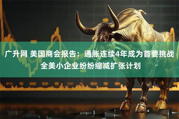 广升网 美国商会报告：通胀连续4年成为首要挑战 全美小企业纷纷缩减扩张计划