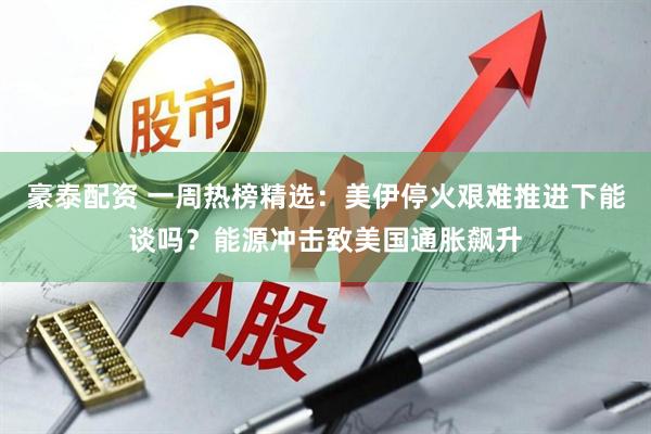 豪泰配资 一周热榜精选：美伊停火艰难推进下能谈吗？能源冲击致美国通胀飙升