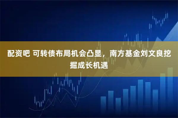 配资吧 可转债布局机会凸显，南方基金刘文良挖掘成长机遇
